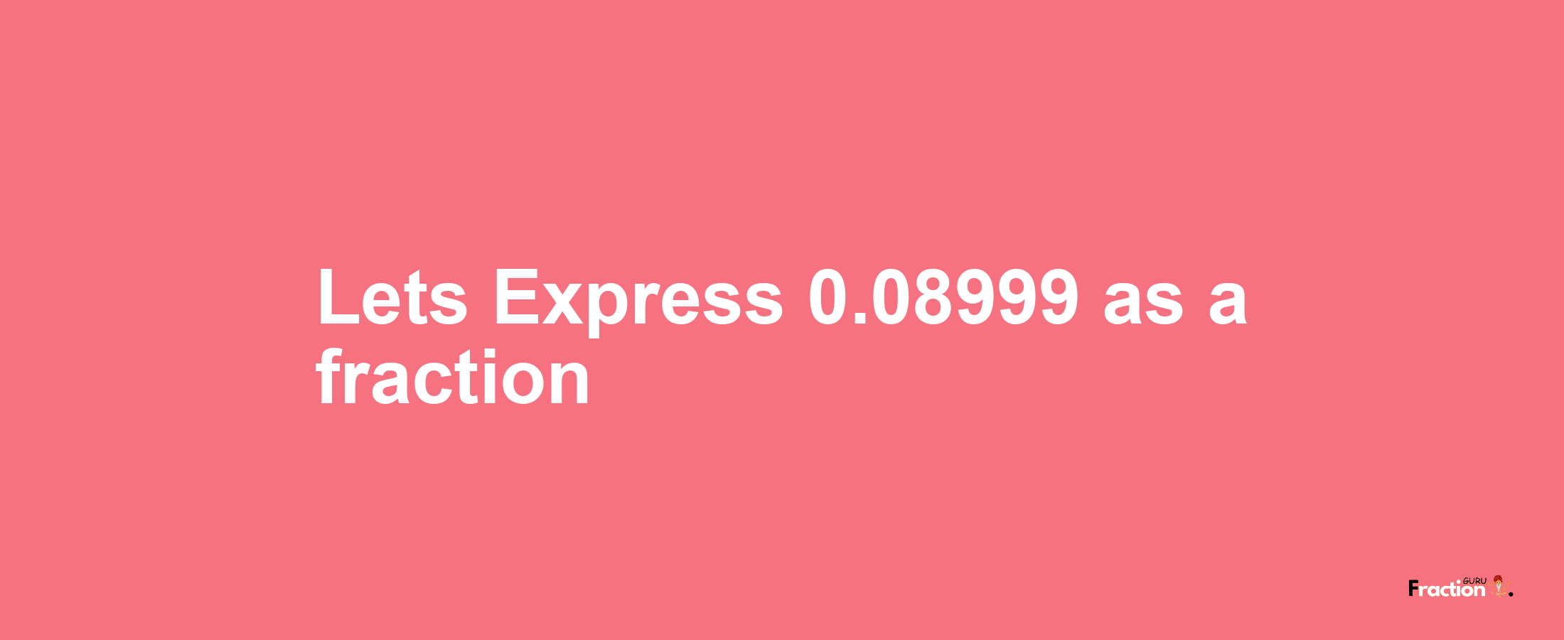 Lets Express 0.08999 as afraction
